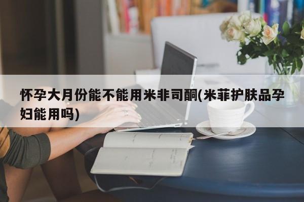 米非司酮片网上购买微信怀孕大月份能不能用米非司酮(米菲护肤品孕妇能用吗)