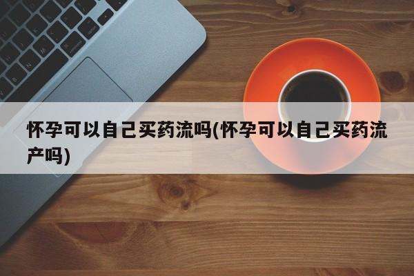 米非司酮片网上购买微信怀孕可以自己买药流吗(怀孕可以自己买药流产吗)