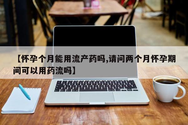 米非司酮片网上购买微信【怀孕个月能用流产药吗,请问两个月怀孕期间可以用药流吗】